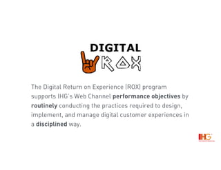 The Digital Return on Experience (ROX) program
supports IHG’s Web Channel performance objectives by
routinely conducting the practices required to design,
implement, and manage digital customer experiences in
a disciplined way.
 
