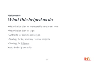 22
Performance
What this helped us do
• Optimization plan for membership enrollment form
• Optimization plan for login
• A/B tests for booking conversion
• Strategy for key ancillary revenue projects
• Strategy for IHG.com
• And the list grows daily
 