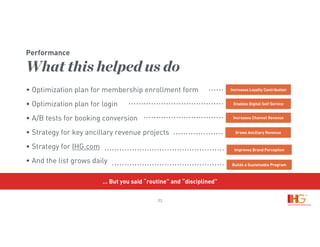 23
• Optimization plan for membership enrollment form
• Optimization plan for login
• A/B tests for booking conversion
• Strategy for key ancillary revenue projects
• Strategy for IHG.com
• And the list grows daily
Performance
What this helped us do
Increases Loyalty Contribution
Enables Digital Self Service
Increases Channel Revenue
Grows Ancillary Revenue
Improves Brand Perception
Builds a Sustainable Program
… But you said “routine” and “disciplined”
 