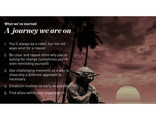 34
What we’ve learned
A journey we are on
1. You’ll always be a rebel, but the old
ways exist for a reason
2. Be clear and repeat often why you’re
asking for change (sometimes you’re
even reminding yourself)
3. Use challenging moments as a way to
show why a different approach is
necessary
4. Establish routines as early as possible
5. Find allies within your organization
 