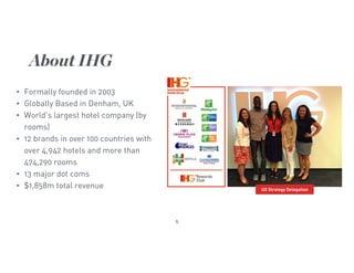 5
• Formally founded in 2003
• Globally Based in Denham, UK
• World’s largest hotel company (by
rooms)
• 12 brands in over 100 countries with
over 4,942 hotels and more than
474,290 rooms
• 13 major dot coms
• $1,858m total revenue
About IHG
UX Strategy Delegation
 