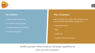 21
The	
  ambi7on
• Omni-­‐channel	
  experience	
  
• 1	
  coherent	
  online	
  channel	
  
• Personal,	
  simple,	
  user	
  friendly	
  
• Timeline	
  2014-­‐2017
PostNL’s	
  quesaon:	
  What	
  should	
  our	
  UX	
  design	
  capabiliaes	
  be	
  	
  
given	
  our	
  2017	
  ambiaon?
Basics	
  in	
  place	
  (e.g.,	
  policy,	
  RACI,	
  guidelines,	
  ux	
  
heart	
  beat	
  and	
  new	
  portal	
  concept),	
  but	
  …	
  
• Operaaonal	
  focus	
  
• Silos	
  
• Inside	
  out	
  	
  
• Lengthy	
  innovaaon	
  process
Their	
  UX	
  plateau
 