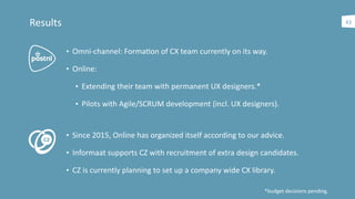 43Results
• Omni-­‐channel:	
  Formaaon	
  of	
  CX	
  team	
  currently	
  on	
  its	
  way.	
  
• Online:	
  	
  
• Extending	
  their	
  team	
  with	
  permanent	
  UX	
  designers.*	
  
• Pilots	
  with	
  Agile/SCRUM	
  development	
  (incl.	
  UX	
  designers).
• Since	
  2015,	
  Online	
  has	
  organized	
  itself	
  according	
  to	
  our	
  advice.	
  
• Informaat	
  supports	
  CZ	
  with	
  recruitment	
  of	
  extra	
  design	
  candidates.	
  
• CZ	
  is	
  currently	
  planning	
  to	
  set	
  up	
  a	
  company	
  wide	
  CX	
  library.
*budget	
  decisions	
  pending.
 