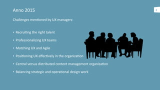 Anno	
  2015
Challenges	
  menaoned	
  by	
  UX	
  managers:	
  
• Recruiang	
  the	
  right	
  talent	
  
• Professionalizing	
  UX	
  teams	
  
• Matching	
  UX	
  and	
  Agile	
  
• Posiaoning	
  UX	
  eﬀecavely	
  in	
  the	
  organizaaon	
  
• Central	
  versus	
  distributed	
  content	
  management	
  organizaaon	
  	
  
• Balancing	
  strategic	
  and	
  operaaonal	
  design	
  work
8
 