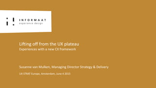 Susanne	
  van	
  Mulken,	
  Managing	
  Director	
  Strategy	
  &	
  Delivery
UX	
  STRAT	
  Europe,	
  Amsterdam,	
  June	
  4	
  2015
LiFing	
  oﬀ	
  from	
  the	
  UX	
  plateau	
  
Experiences	
  with	
  a	
  new	
  CX	
  framework
 