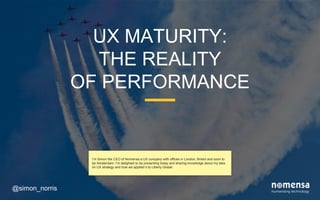UX MATURITY:
THE REALITY
OF PERFORMANCE
@simon_norris
I’m Simon the CEO of Nomensa a UX company with offices in London, Bristol and soon to
be Amsterdam. I’m delighted to be presenting and sharing knowledge about my take on UX
strategy and how we applied it to Liberty Global.
 
