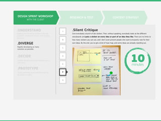 DESIGN SPRINT WORKSHOP
WITH THE CLIENT
.UNDERSTAND
.DIVERGE
.DECIDE
.PROTOTYPE
Digging into the design problem through
research, competitive review, and strategy
exercises.
Rapidly developing as many
solutions as possible.
Choose the best ideas and hammer out a
user story.
Build something quick and dirty that can
be shown to users.
RESEARCH & TEST CONTENT STRATEGY
A
B
C
D
E
F
G
.Silent Critique
Give everybody a bunch of dot stickers. Then, without speaking, everybody looks at the diﬀerent
storyboards and puts a sticker on every idea or part of an idea they like. There are no limits to
how many stickers you can use, and I don’t even prevent people who want to brazenly vote for their
own ideas. By the end, you’ve got a kind of heat map, and some ideas are already standing out.
10minutes
 