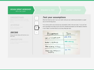 DESIGN SPRINT WORKSHOP
WITH THE CLIENT
.UNDERSTAND
.DIVERGE
.DECIDE
.PROTOTYPE
Digging into the design problem through
research, competitive review, and strategy
exercises.
Rapidly developing as many
solutions as possible.
Choose the best ideas and hammer out a
user story.
Build something quick and dirty that can
be shown to users.
RESEARCH & TEST CONTENT STRATEGY
A
B
C
D
.Test your assumptions
What else should you test in your user study? Listing out your underlying assumptions is a good
way to revisit the big picture.
Try to come up with a way to test all your assumptions, either in the user study. If you can’t test
every assumption now, keep a list for next time. Untested assumptions are like takeout containers
in your fridge: if you leave them for very long, things get nasty.
 