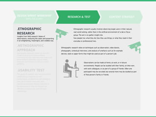RESEARCH & TEST
.ETNOGRAPHIC
RESEARCH
.USABILITY TEST
.NETNOGRAPHIC
APPROACH
Insights from ﬁeld research. Notes of
observations, analyzing the notes and presenting
in an enlightening, meaningful, and credible way.
Netnography approach allows not only the
simple evaluation of product-related
comments, but the exploration and analysis of
entire ﬁelds of innovation such as trends,
behaviors and motives as well as complex
problems.
The goals of usability test process include
establishing a baseline of user
performance, establishing and validating
user performance measures, and
identifying potential design concerns to
be addressed in order to improve the
eﬃciency, productivity, and end-user
satisfaction.
DESIGN SPRINT WORKSHOP
WITH THE CLIENT
CONTENT STRATEGY
Ethnographic research usually involves observing target users in their natural,
real-world setting, rather than in the artiﬁcial environment of a lab or focus
group. The aim is to gather insight into
how people live; what they do; how they use things; or what they need in their
everyday or professional lives.
Ethnographic research relies on techniques such as observation, video diaries,
photographs, contextual interviews, and analysis of artefacts such as for example
devices, tools or paper forms that might be used as part of a person’s job.
Observations can be made at home, at work, or in leisure
environments. People can be studied with their family, on their own,
with work colleagues, or as part of a group of friends. Oﬅen one
participant may be recruited, but several more may be studied as part
of that person’s family or friends.
 