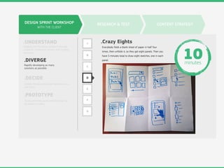 DESIGN SPRINT WORKSHOP
WITH THE CLIENT
.UNDERSTAND
.DIVERGE
.DECIDE
.PROTOTYPE
Digging into the design problem through
research, competitive review, and strategy
exercises.
Rapidly developing as many
solutions as possible.
Choose the best ideas and hammer out a
user story.
Build something quick and dirty that can
be shown to users.
RESEARCH & TEST CONTENT STRATEGY
A
B
C
D
E
F
G
.Crazy Eights
Everybody folds a blank sheet of paper in half four
times, then unfolds it, so they get eight panels. Then you
have 5 minutes total to draw eight sketches, one in each
panel.
10minutes
 