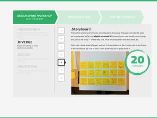 DESIGN SPRINT WORKSHOP
WITH THE CLIENT
.UNDERSTAND
.DIVERGE
.DECIDE
.PROTOTYPE
Digging into the design problem through
research, competitive review, and strategy
exercises.
Rapidly developing as many
solutions as possible.
Choose the best ideas and hammer out a
user story.
Build something quick and dirty that can
be shown to users.
RESEARCH & TEST CONTENT STRATEGY
A
B
C
D
E
F
G
.Storyboard
That will be shared anonymously and critiqued by the group. The goal is to take the ideas
we’ve generated so far and sketch an actual UI showing how a user would move through
this part of the story — where they click, what info they enter, what they think, etc.
Start with a blank sheet of paper, and put 3 sticky notes on it. Each sticky note is one frame
in the storyboard. It’s kind of like a comic book that you’re going to ﬁll in.
20minutes
 