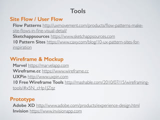 Site Flow / User Flow
Flow Patterns http://uxmovement.com/products/ﬂow-patterns-make-
site-ﬂows-in-ﬁne-visual-detail/
Sketchappsources https://www.sketchappsources.com
10 Pattern Sites https://www.caxy.com/blog/10-ux-pattern-sites-for-
inspiration
Wireframe & Mockup
Marvel https://marvelapp.com
Wireframe.cc https://www.wireframe.cc
UXPin http://www.uxpin.com
10 Free Wireframe Tools http://mashable.com/2010/07/15/wireframing-
tools/#x5N_cHp1JZqz
Prototype
Adobe XD http://www.adobe.com/products/experience-design.html
Invision https://www.invisionapp.com
Tools
 