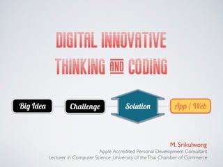 DIGITAL INNOVATIVE
THINKING & CODING
M. Srikulwong
Apple Accredited Personal Development Consultant
Lecturer in Computer Science, University of theThai Chamber of Commerce
Big Idea Challenge App / WebSolution
 