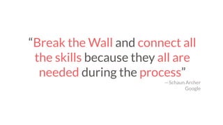 “Break the Wall and connect all
the skills because they all are
needed during the process”
— Schaun Archer
Google
 