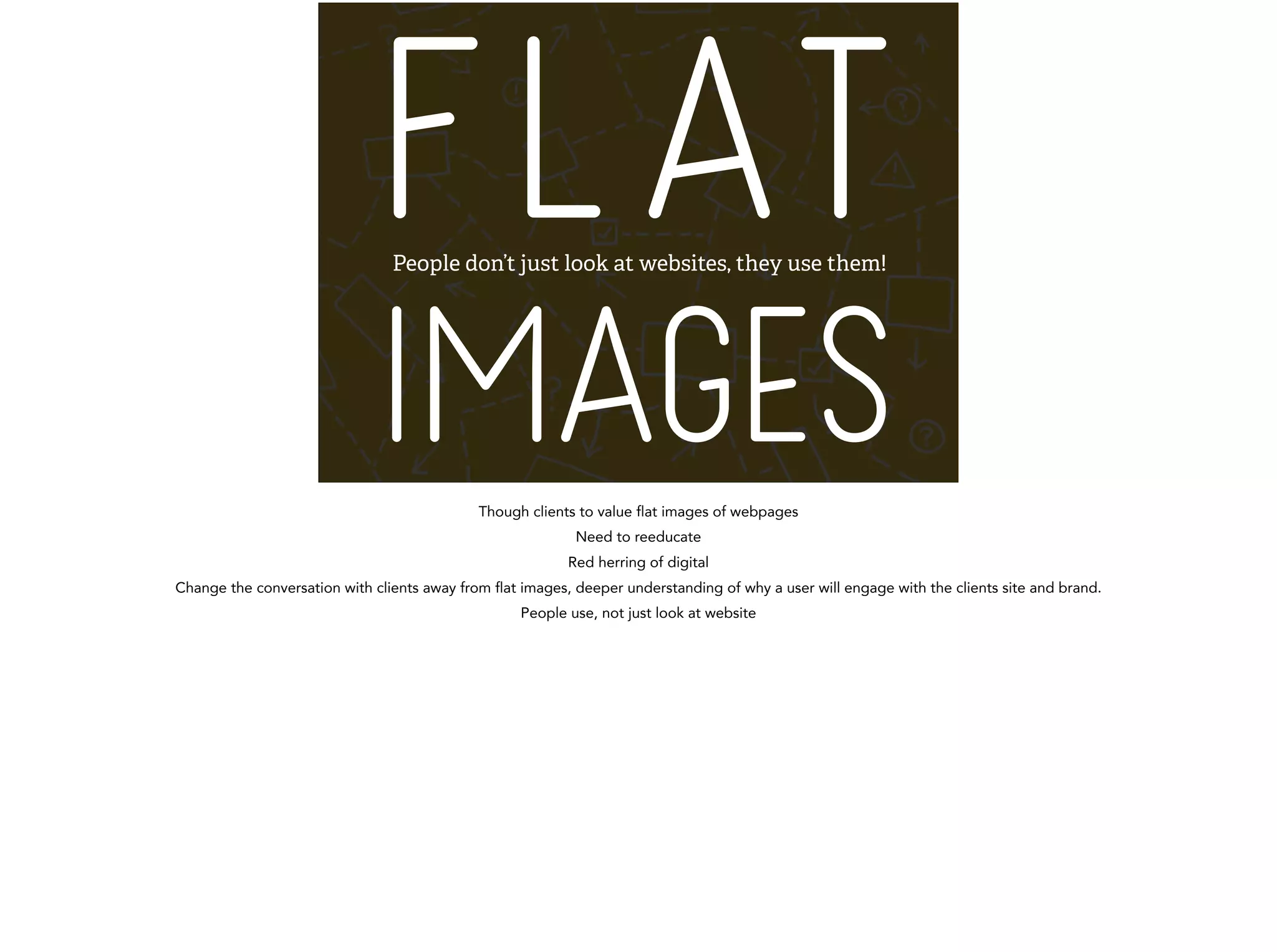 FLAT 
IMAGES People don’t just look at websites, they use them! 
Though clients to value flat images of webpages 
Need to reeducate 
Red herring of digital 
Change the conversation with clients away from flat images, deeper understanding of why a user will engage with the clients site and brand. 
People use, not just look at website 
! 
 