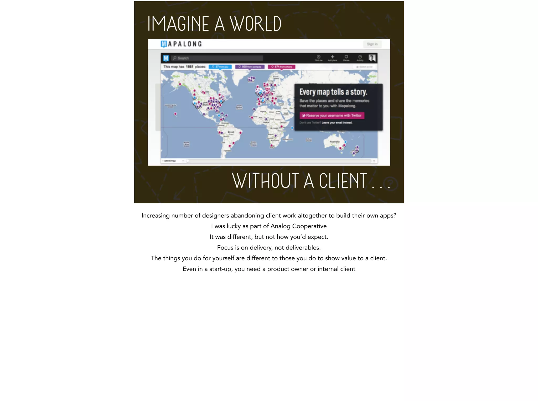 IMAGINE A WORLD 
M 
WITHOUT A CLIENT . . . 
Increasing number of designers abandoning client work altogether to build their own apps? 
I was lucky as part of Analog Cooperative 
It was different, but not how you’d expect. 
Focus is on delivery, not deliverables. 
The things you do for yourself are different to those you do to show value to a client. 
Even in a start-up, you need a product owner or internal client 
 