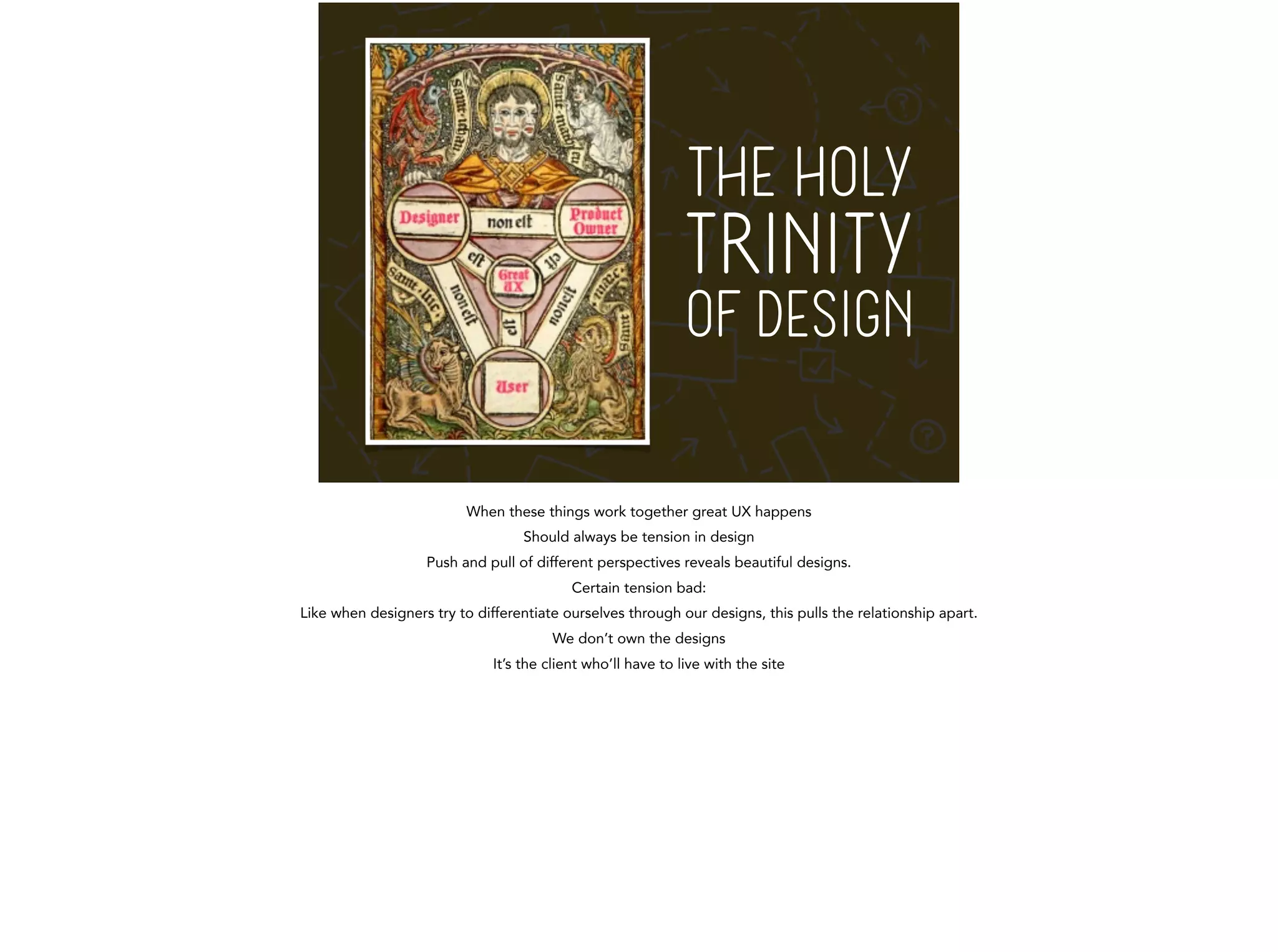 THE HOLY 
TRINITY 
OF DESIGN 
When these things work together great UX happens 
Should always be tension in design 
Push and pull of different perspectives reveals beautiful designs. 
Certain tension bad: 
Like when designers try to differentiate ourselves through our designs, this pulls the relationship apart. 
We don’t own the designs 
It’s the client who’ll have to live with the site 
 