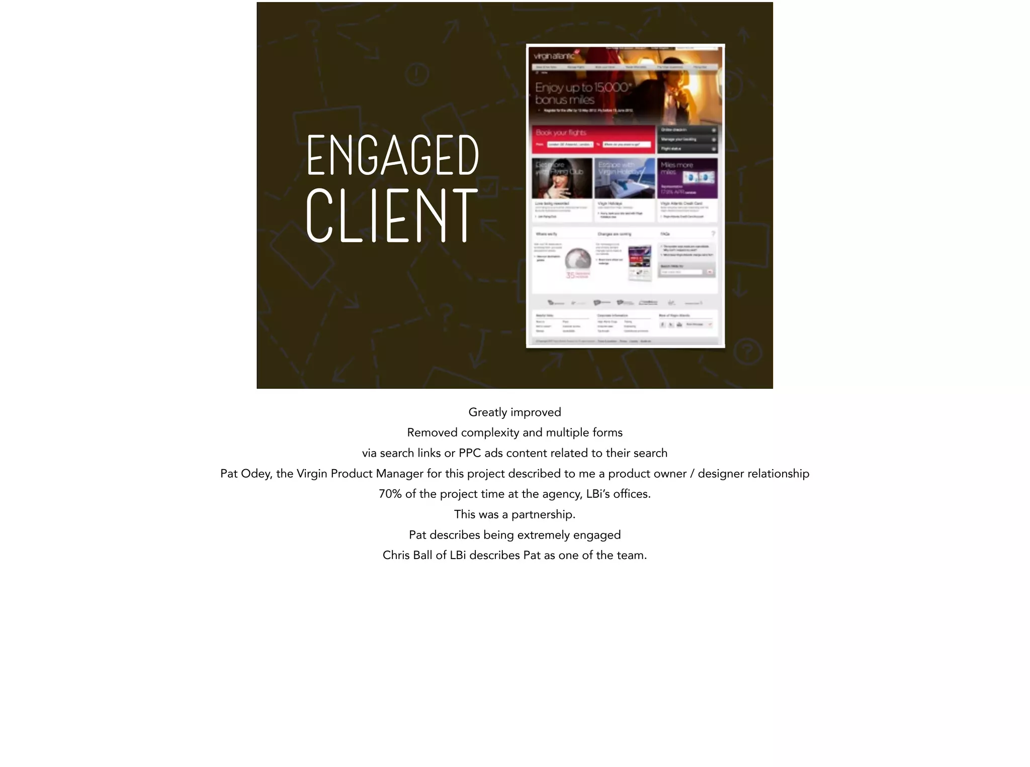 ENGAGED 
CLIENT 
Greatly improved 
Removed complexity and multiple forms 
via search links or PPC ads content related to their search 
Pat Odey, the Virgin Product Manager for this project described to me a product owner / designer relationship 
70% of the project time at the agency, LBi’s offices. 
This was a partnership. 
Pat describes being extremely engaged 
Chris Ball of LBi describes Pat as one of the team. 
! 
 