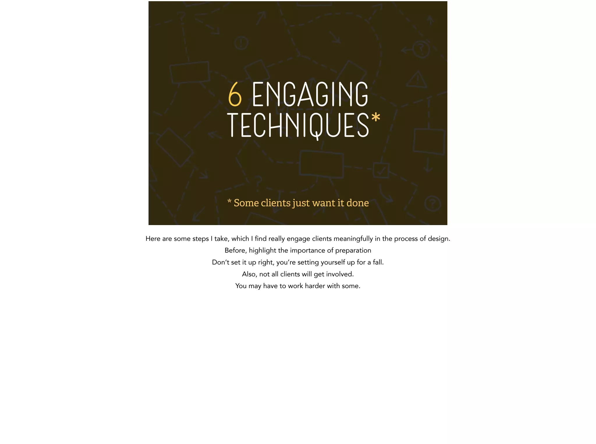 6 ENGAGING 
TECHNIQUES* 
* Some clients just want it done 
Here are some steps I take, which I find really engage clients meaningfully in the process of design. 
Before, highlight the importance of preparation 
Don’t set it up right, you’re setting yourself up for a fall. 
Also, not all clients will get involved. 
You may have to work harder with some. 
 
