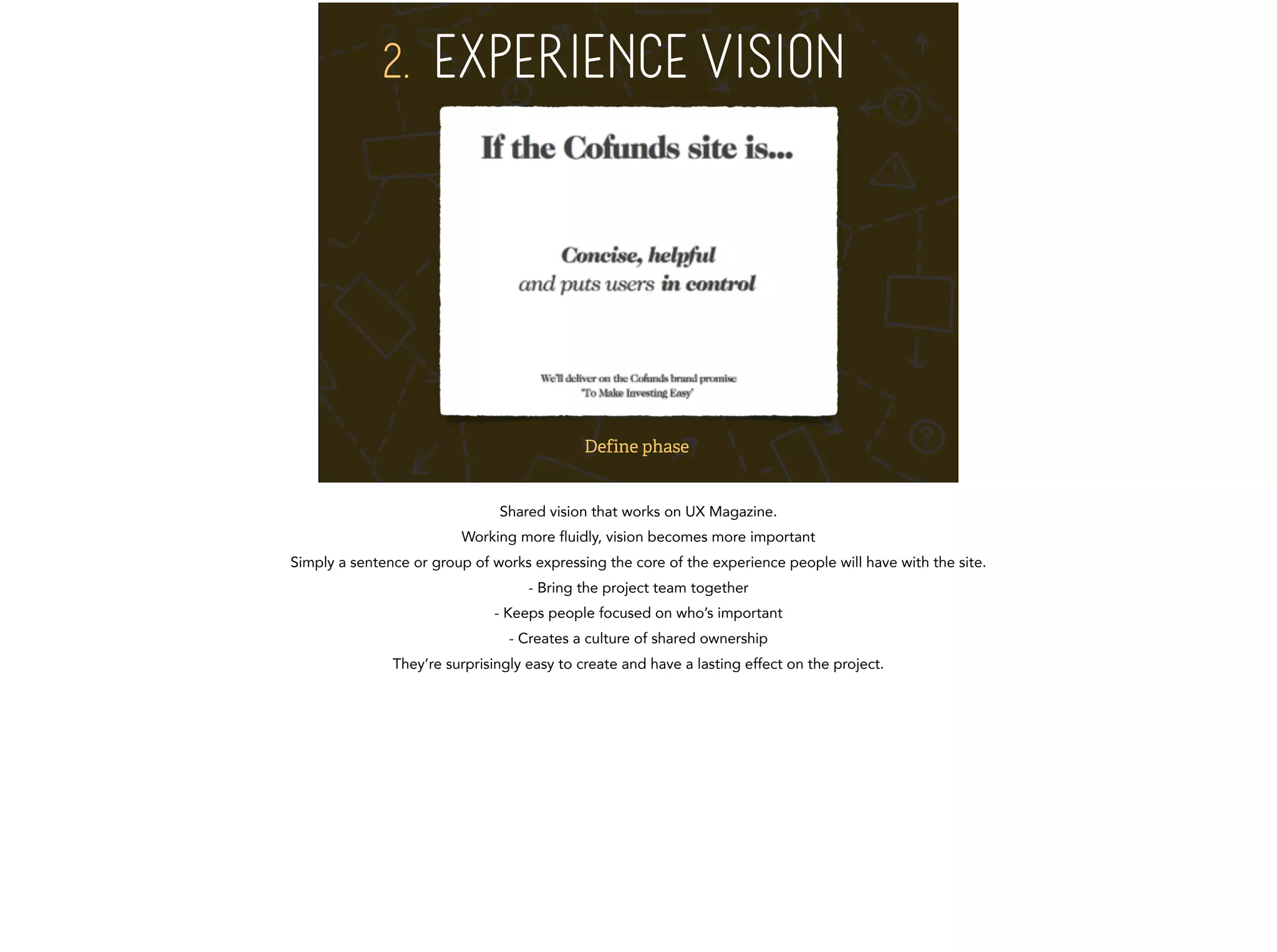 2. EXPERIENCE VISION 
Define phase 
Shared vision that works on UX Magazine. 
Working more fluidly, vision becomes more important 
Simply a sentence or group of works expressing the core of the experience people will have with the site. 
- Bring the project team together 
- Keeps people focused on who’s important 
- Creates a culture of shared ownership 
They’re surprisingly easy to create and have a lasting effect on the project. 
 