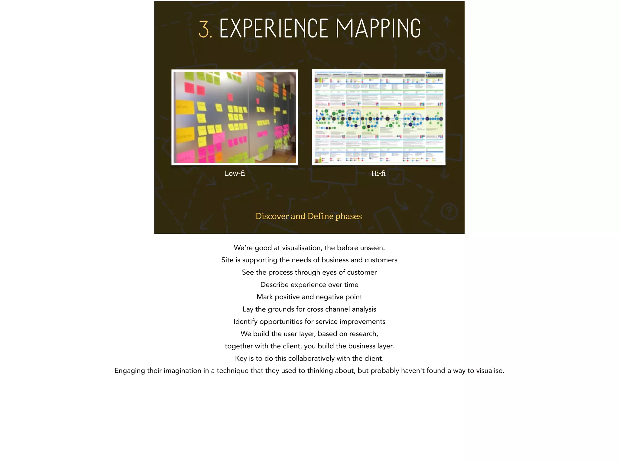 3. EXPERIENCE MAPPING 
Low-fi Hi-fi 
Discover and Define phases 
We’re good at visualisation, the before unseen. 
Site is supporting the needs of business and customers 
See the process through eyes of customer 
Describe experience over time 
Mark positive and negative point 
Lay the grounds for cross channel analysis 
Identify opportunities for service improvements 
We build the user layer, based on research, 
together with the client, you build the business layer. 
Key is to do this collaboratively with the client. 
Engaging their imagination in a technique that they used to thinking about, but probably haven't found a way to visualise. 
 
