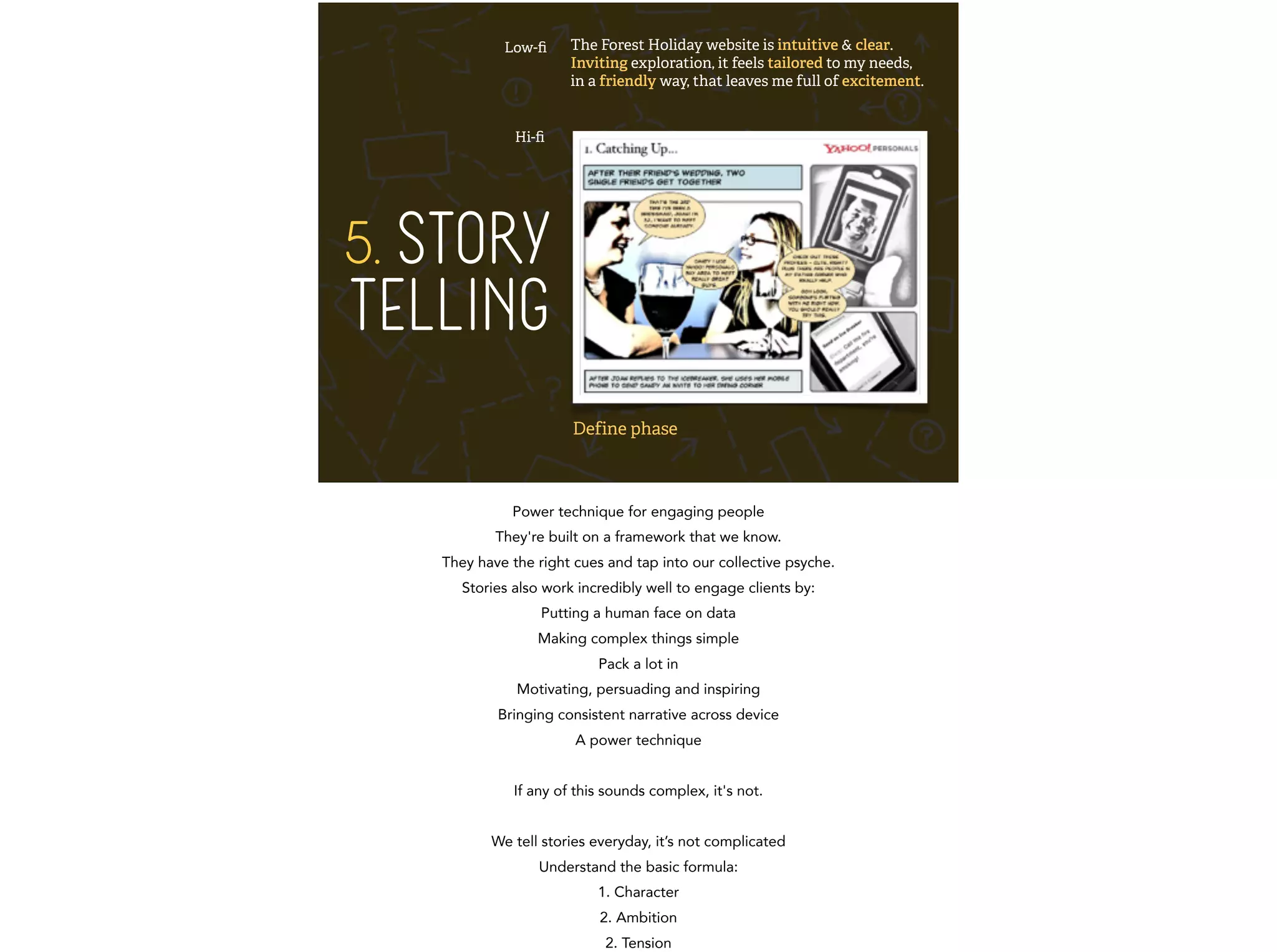 5. STORY 
TELLING 
The Forest Holiday website is intuitive & clear. 
Inviting exploration, it feels tailored to my needs, 
in a friendly way, that leaves me full of excitement. 
Low-fi 
Hi-fi 
Define phase 
Power technique for engaging people 
They're built on a framework that we know. 
They have the right cues and tap into our collective psyche. 
Stories also work incredibly well to engage clients by: 
Putting a human face on data 
Making complex things simple 
Pack a lot in 
Motivating, persuading and inspiring 
Bringing consistent narrative across device 
A power technique 
! 
If any of this sounds complex, it's not. 
! 
We tell stories everyday, it’s not complicated 
Understand the basic formula: 
1. Character 
2. Ambition 
2. Tension 
 