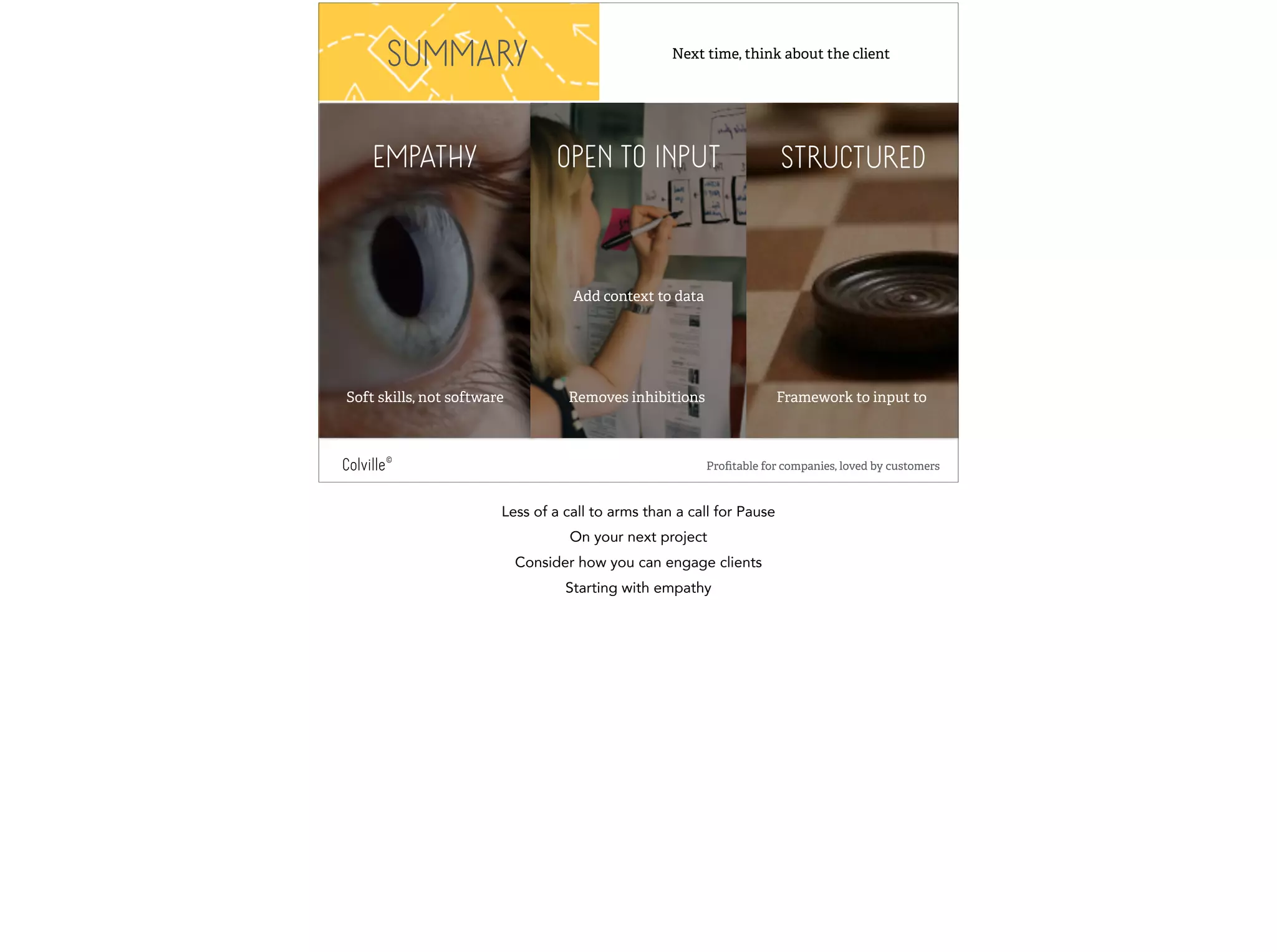 Next time, think about the client 
SUMMARY 
EMPATHY OPEN TO INPUT STRUCTURED 
Add context to data 
Soft skills, not software Removes inhibitions 
Framework to input to 
Colville© Profitable for companies, loved by customers 
Less of a call to arms than a call for Pause 
On your next project 
Consider how you can engage clients 
Starting with empathy 
 