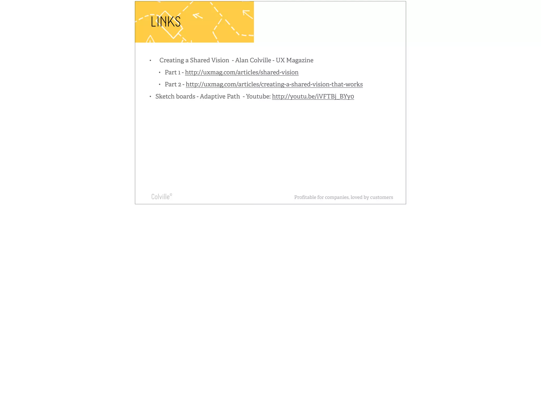 LINKS 
• Creating a Shared Vision - Alan Colville - UX Magazine 
• Part 1 - http://uxmag.com/articles/shared-vision 
• Part 2 - http://uxmag.com/articles/creating-a-shared-vision-that-works 
• Sketch boards - Adaptive Path - Youtube: http://youtu.be/iVFTBj_BYy0 
Requiring complete 
understanding of 
something, but the end 
result feels understated, 
confident and inevitable. 
We design websites & 
apps in the context 
that they will be 
used: the browser 
Colville© Profitable for companies, loved by customers 
 