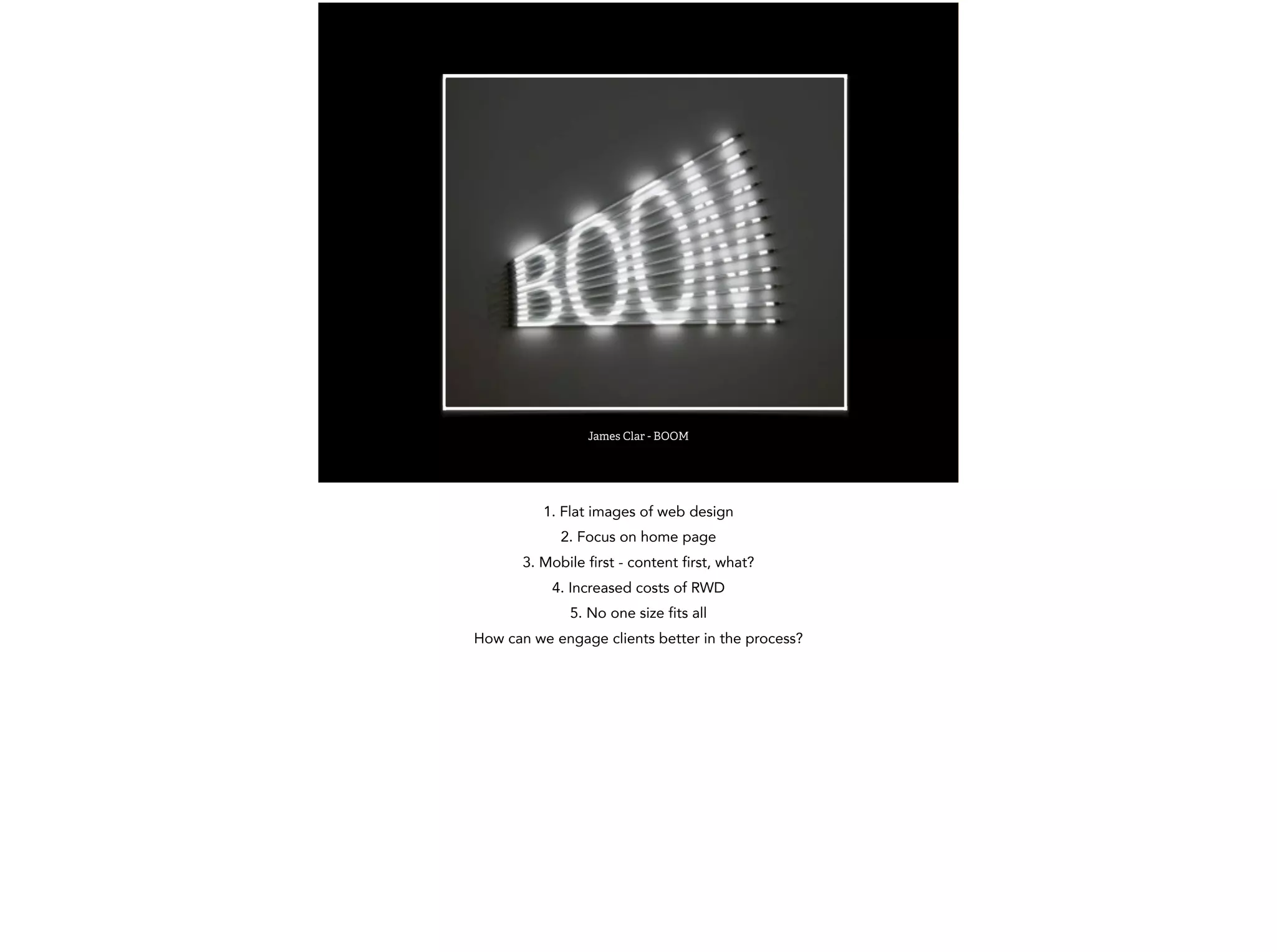 James Clar - BOOM 
1. Flat images of web design 
2. Focus on home page 
3. Mobile first - content first, what? 
4. Increased costs of RWD 
5. No one size fits all 
How can we engage clients better in the process? 
 