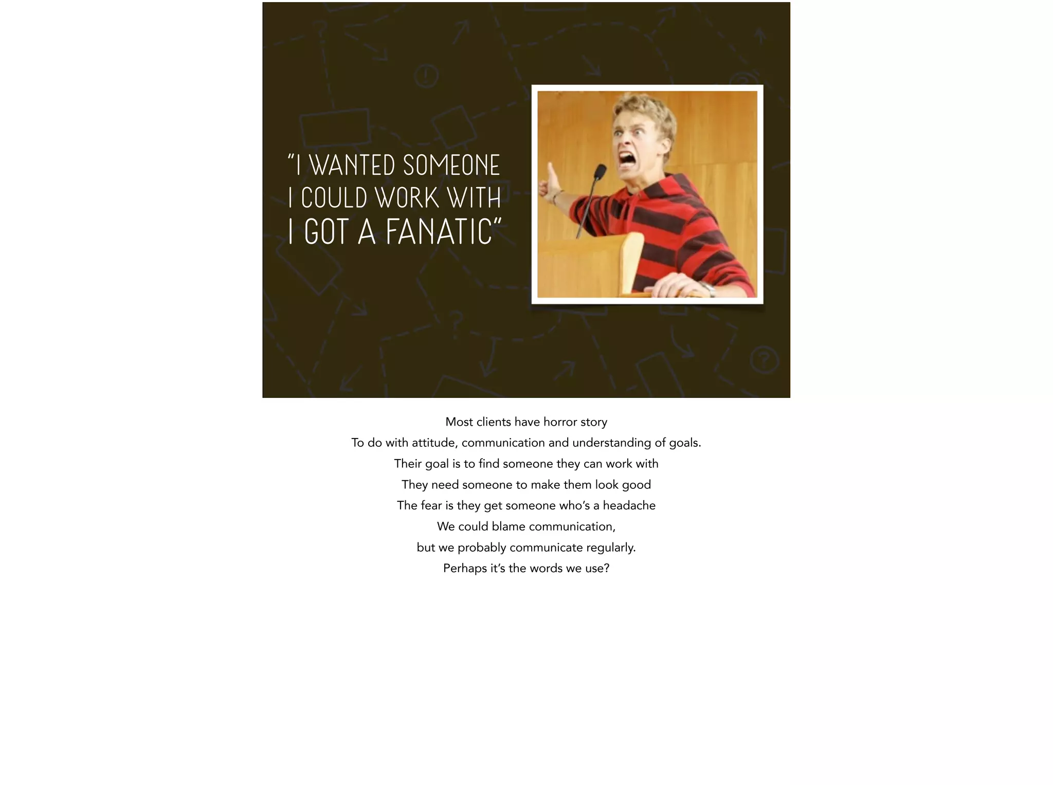 “I WANTED SOMEONE 
I COULD WORK WITH 
I GOT A FANATIC” 
Most clients have horror story 
To do with attitude, communication and understanding of goals. 
Their goal is to find someone they can work with 
They need someone to make them look good 
The fear is they get someone who’s a headache 
We could blame communication, 
but we probably communicate regularly. 
Perhaps it’s the words we use? 
 