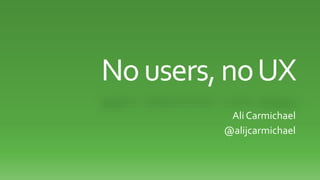 No users, no UX 
Ali Carmichael 
@alijcarmichael 
 