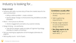 © YUJ Designs 2016. Confidential Document.
Industry is looking for…
Design strength
• Someone who tells a success story of how s/he created value for the
users and business
• Ability to define problem - create a solution
• Specific design change or enhancement they did (Before and after
examples)
• Macro - micro picture at all times
• Anchor engagements and talk to my customer directly
• Design thinking - not wireframes
• How did the designer apply principles of Cognitive Psychology
(thereby it’s impact on business)
• Not just meaning but application of terminologies (otherwise it’s
jargons)
• Work quality counts - not # of years
16
Candidates usually offer
• Wireframing (wear users
shoes)
• Skill in gathering
requirements
• Mostly single handed -
no one to brainstorm
design (debate)
• But they aspire to do
‘real’ UX (no guru to
work with) :(
 