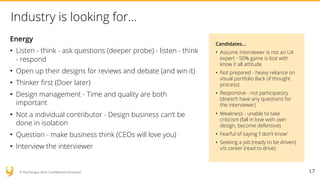 © YUJ Designs 2016. Confidential Document.
Industry is looking for…
Energy
• Listen - think - ask questions (deeper probe) - listen - think
- respond
• Open up their designs for reviews and debate (and win it)
• Thinker first (Doer later)
• Design management - Time and quality are both
important
• Not a individual contributor - Design business can’t be
done in isolation
• Question - make business think (CEOs will love you)
• Interview the interviewer
17
Candidates…
• Assume interviewer is not an UX
expert - 50% game is lost with
know it all attitude
• Not prepared - heavy reliance on
visual portfolio (lack of thought
process)
• Responsive - not participatory
(doesn’t have any questions for
the interviewer)
• Weakness - unable to take
criticism (fall in love with own
design, become defensive)
• Fearful of saying ‘I don’t know’
• Seeking a job (ready to be driven)
v/s career (read to drive)
 