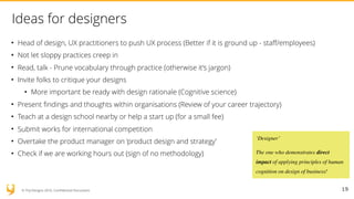 © YUJ Designs 2016. Confidential Document.
Ideas for designers
• Head of design, UX practitioners to push UX process (Better if it is ground up - staff/employees)
• Not let sloppy practices creep in
• Read, talk - Prune vocabulary through practice (otherwise it’s jargon)
• Invite folks to critique your designs
• More important be ready with design rationale (Cognitive science)
• Present findings and thoughts within organisations (Review of your career trajectory)
• Teach at a design school nearby or help a start up (for a small fee)
• Submit works for international competition
• Overtake the product manager on ‘product design and strategy’
• Check if we are working hours out (sign of no methodology)
19
‘Designer’
The one who demonstrates direct
impact of applying principles of human
cognition on design of business!
 