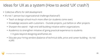 © YUJ Designs 2016. Confidential Document.
Ideas for UX as a system (How to avoid ‘UX’ crash?)
• Collective efforts for skill development
• It’s not 1 person but organizational challenge (National?)
• Teach at design school much more often (or students come over)
• Knowledge sessions with customers - Outside projects, just before or after projects
• Sharpen the sword - High-end skill building initiative within organizations
• Academics to strengthen initiative of giving practical experience to students
• It goes beyond designing wireframes etc
• Educate your hiring vendors (balance of technical skills, price and career building - its not
a job)
20
 