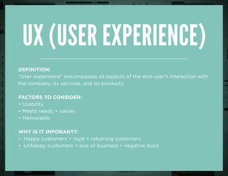 UX (user Experience)
DEFINITION:
“User experience” encompasses all aspects of the end-user’s interaction with
the company, its services, and its products.
FACTORS TO CONSIDER:
• Usability
• Meets needs + values
• Memorable
why is it imporant?:
• Happy customers = loyal + returning customers
• Unhappy customers = loss of business + negative buzz
 