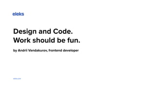 Design and Code.
Work should be fun.
by Andrii Vandakurov, frontend developer
eleks.com
 
