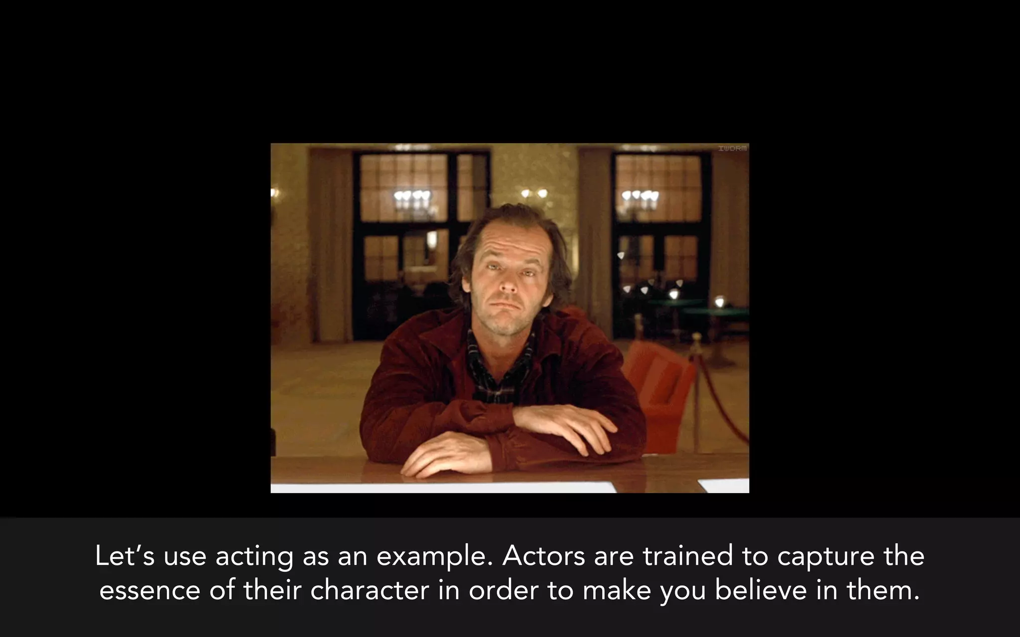 Let’s use acting as an example. Actors are trained to capture the
essence of their character in order to make you believe in them.
 