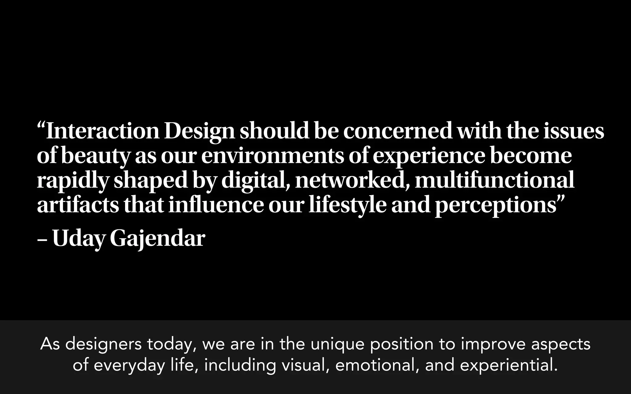 “Interaction Design should be concerned with the issues
of beauty as our environments of experience become
rapidly shaped by digital, networked, multifunctional
artifacts that influence our lifestyle and perceptions”
– Uday Gajendar



As designers today, we are in the unique position to improve aspects
    of everyday life, including visual, emotional, and experiential.
 