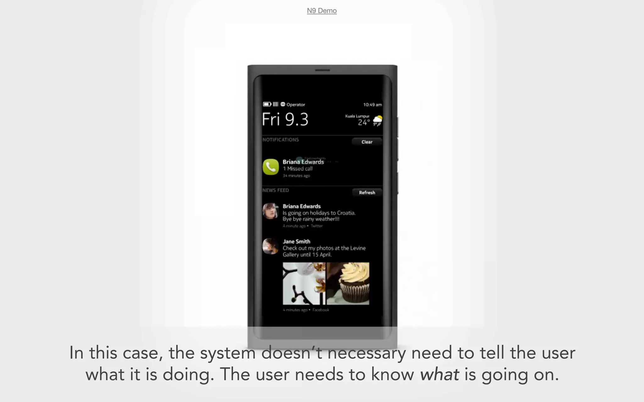 N9 Demo




In this case, the system doesn’t necessary need to tell the user
  what it is doing. The user needs to know what is going on.
 