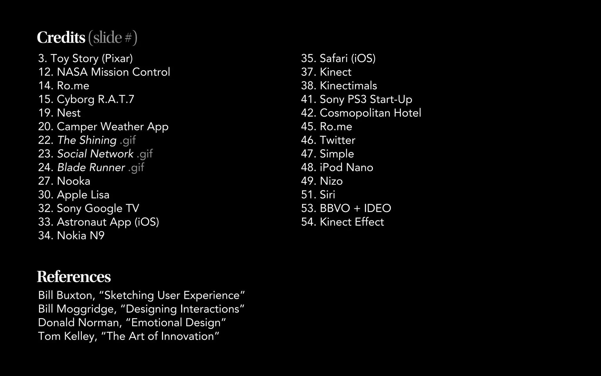 Credits (slide #)
3. Toy Story (Pixar)                       35. Safari (iOS)
12. NASA Mission Control                   37. Kinect
14. Ro.me                                  38. Kinectimals
15. Cyborg R.A.T.7                         41. Sony PS3 Start-Up
19. Nest                                   42. Cosmopolitan Hotel
20. Camper Weather App                     45. Ro.me
22. The Shining .gif                       46. Twitter
23. Social Network .gif                    47. Simple
24. Blade Runner .gif                      48. iPod Nano
27. Nooka                                  49. Nizo
30. Apple Lisa                             51. Siri
32. Sony Google TV                         53. BBVO + IDEO
33. Astronaut App (iOS)                    54. Kinect Effect
34. Nokia N9


References
Bill Buxton, “Sketching User Experience”
Bill Moggridge, “Designing Interactions”
Donald Norman, “Emotional Design”
Tom Kelley, “The Art of Innovation”
 