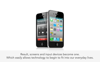 Result, screens and input devices become one.
Which easily allows technology to begin to t into our everyday lives.
 