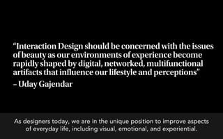 “Interaction Design should be concerned with the issues
of beauty as our environments of experience become
rapidly shaped by digital, networked, multifunctional
artifacts that influence our lifestyle and perceptions”
– Uday Gajendar



As designers today, we are in the unique position to improve aspects
    of everyday life, including visual, emotional, and experiential.
 