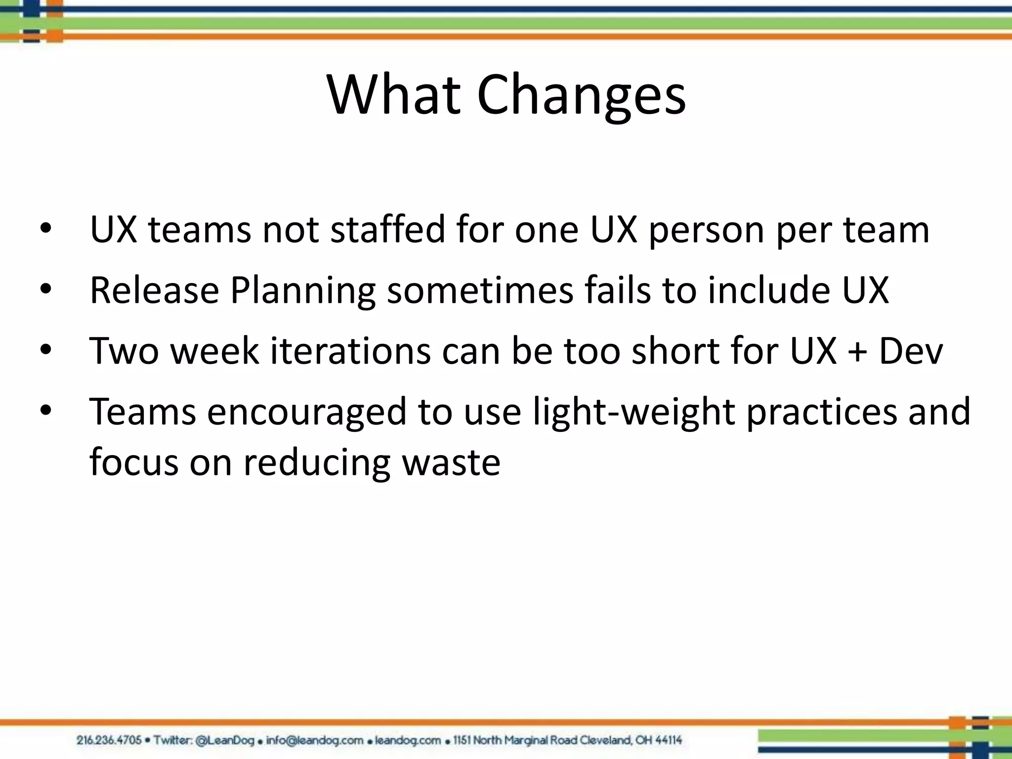 What Changes

•   UX teams not staffed for one UX person per team
•   Release Planning sometimes fails to include UX
•   Two week iterations can be too short for UX + Dev
•   Teams encouraged to use light-weight practices and
    focus on reducing waste
 