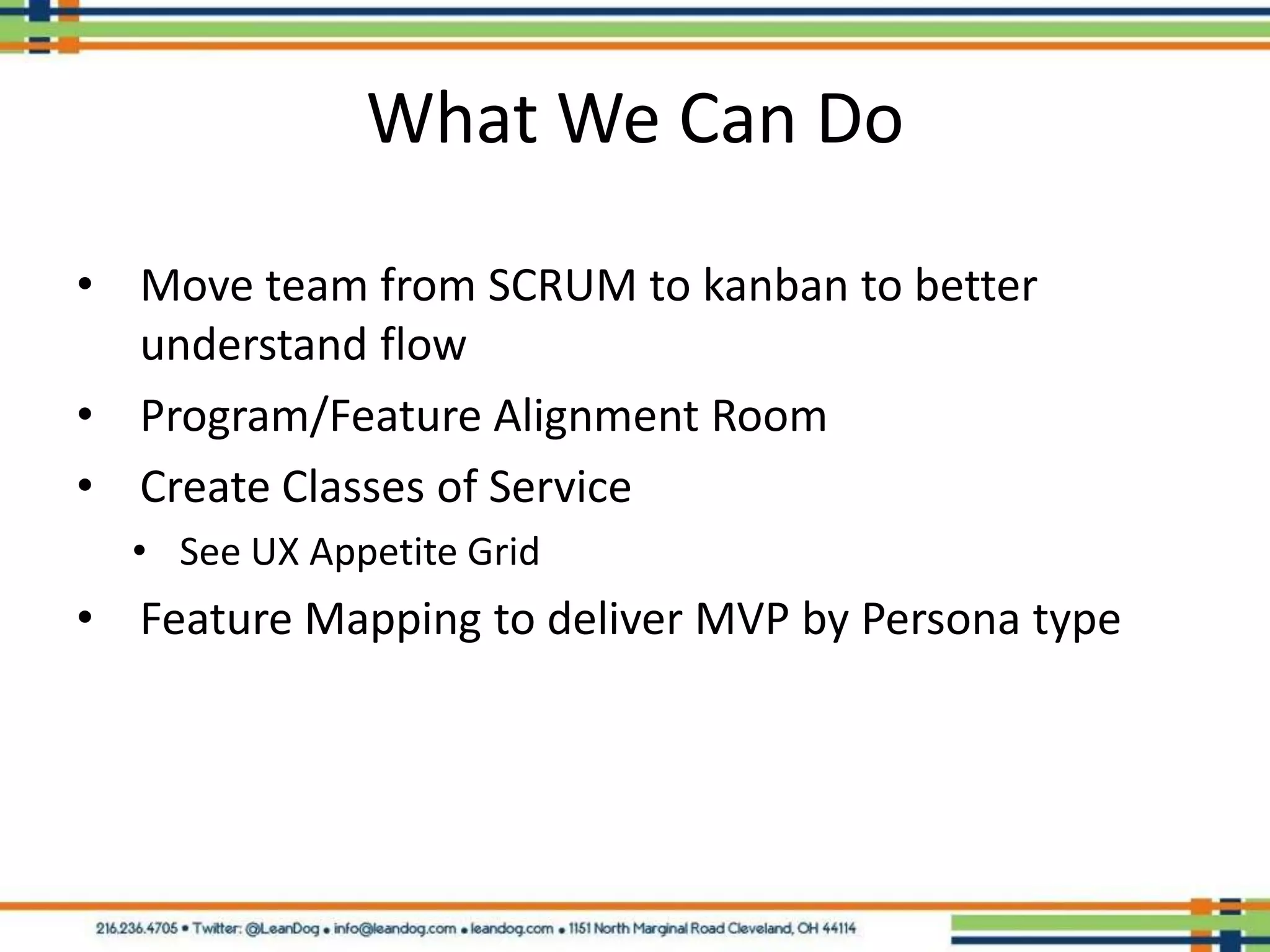 What We Can Do

• Move team from SCRUM to kanban to better
  understand flow
• Program/Feature Alignment Room
• Create Classes of Service
  • See UX Appetite Grid
• Feature Mapping to deliver MVP by Persona type
 