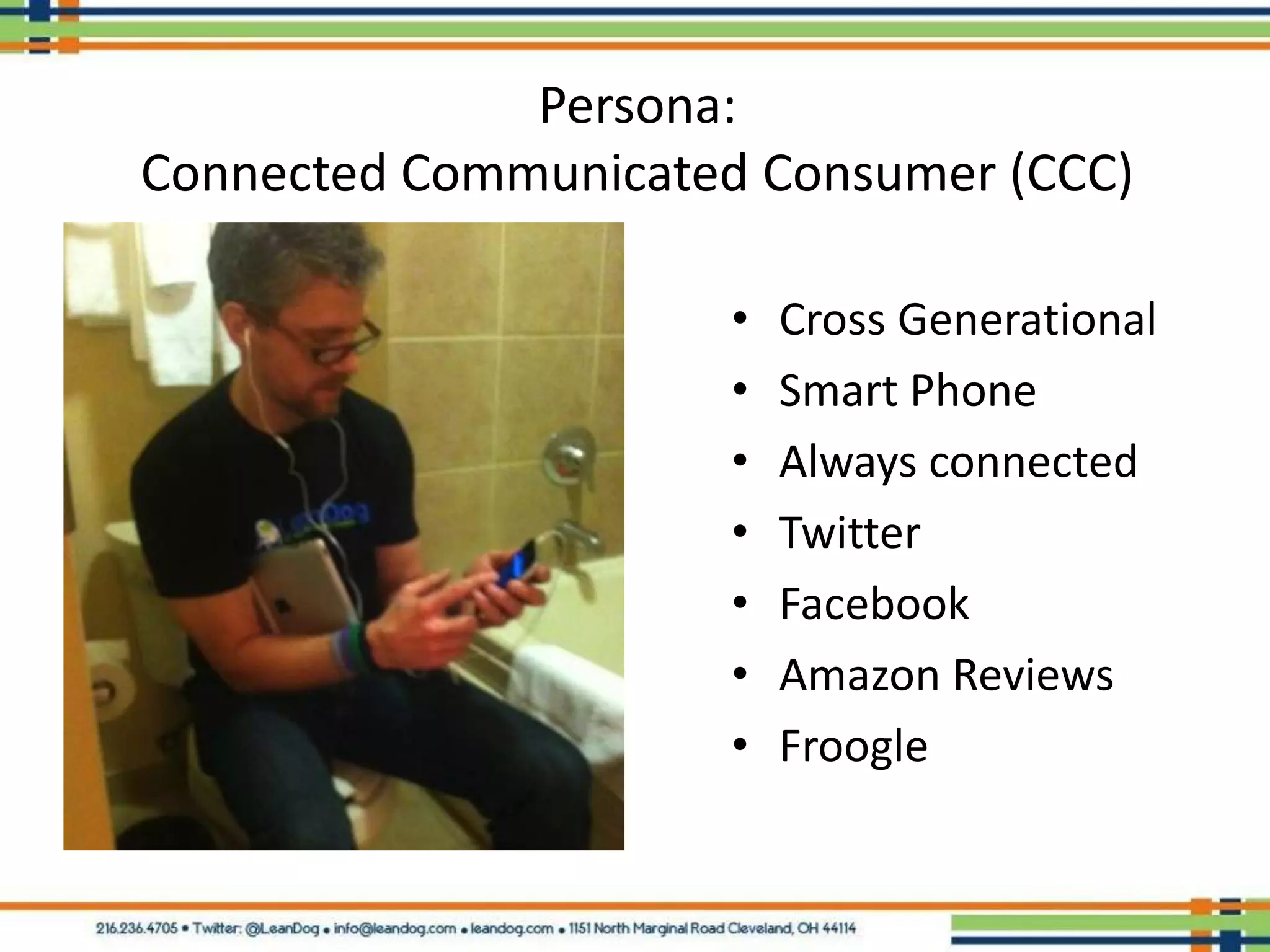 Persona:
Connected Communicated Consumer (CCC)

                      •   Cross Generational
                      •   Smart Phone
                      •   Always connected
                      •   Twitter
                      •   Facebook
                      •   Amazon Reviews
                      •   Froogle
 