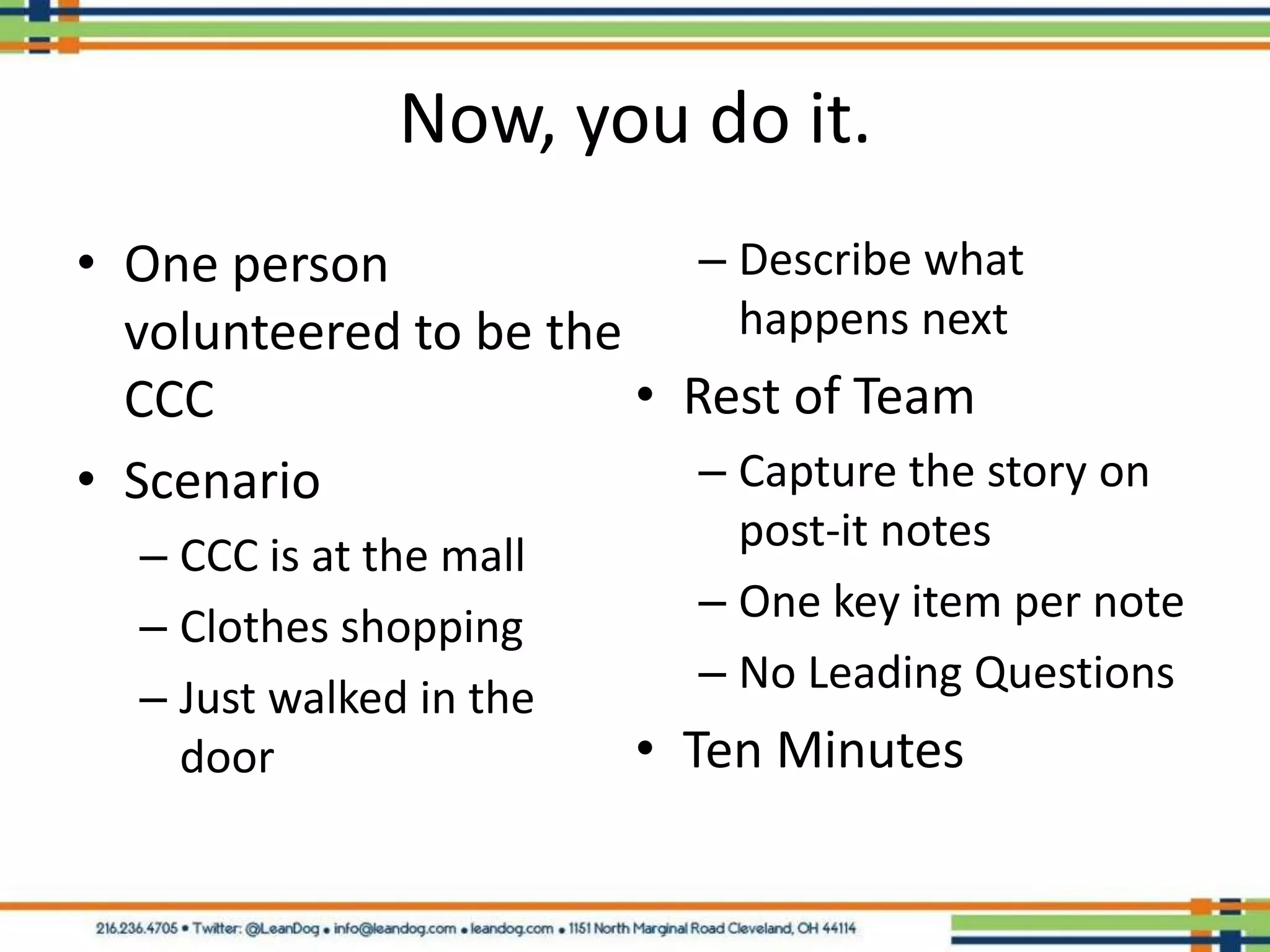 Now, you do it.
• One person               – Describe what
  volunteered to be the      happens next
  CCC                   • Rest of Team
• Scenario                 – Capture the story on
                              post-it notes
  – CCC is at the mall
                            – One key item per note
  – Clothes shopping
                            – No Leading Questions
  – Just walked in the
    door                 • Ten Minutes
 