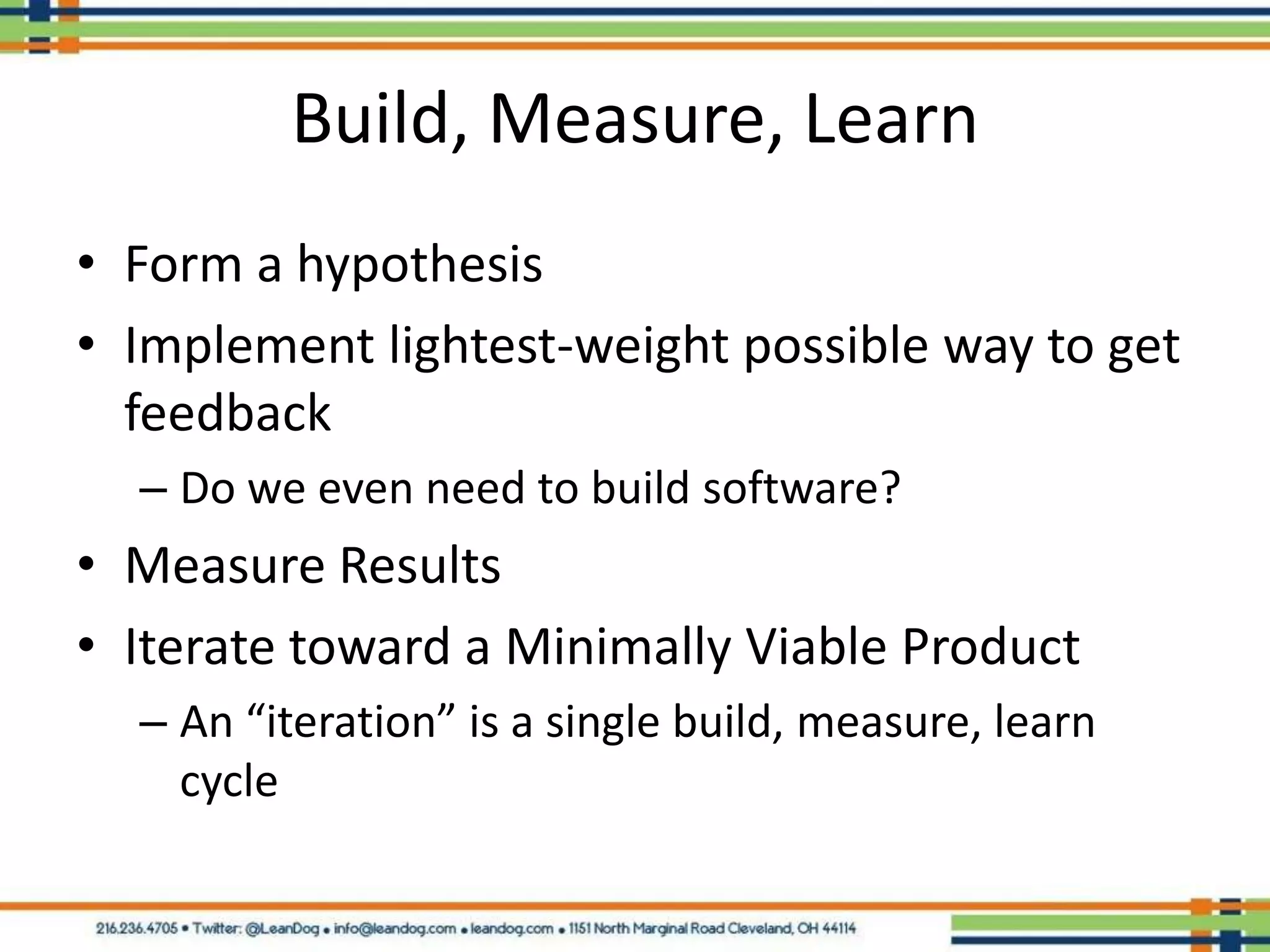 Build, Measure, Learn
• Form a hypothesis
• Implement lightest-weight possible way to get
  feedback
  – Do we even need to build software?
• Measure Results
• Iterate toward a Minimally Viable Product
  – An “iteration” is a single build, measure, learn
    cycle
 