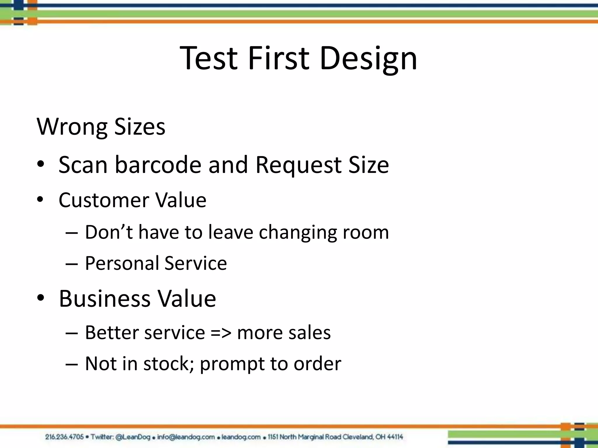 Test First Design
Wrong Sizes
• Scan barcode and Request Size
• Customer Value
  – Don’t have to leave changing room
  – Personal Service
• Business Value
  – Better service => more sales
  – Not in stock; prompt to order
 