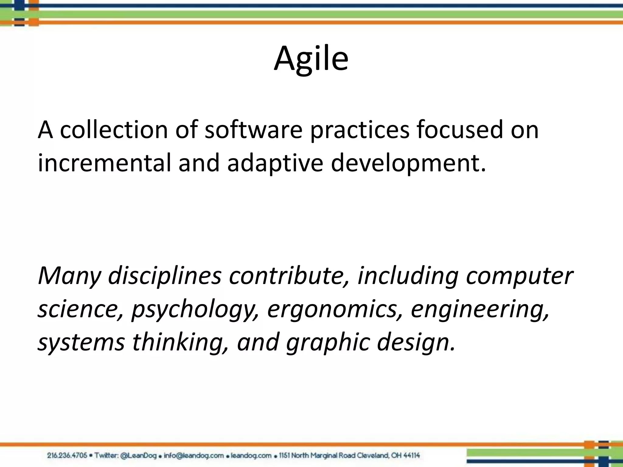 Agile
A collection of software practices focused on
incremental and adaptive development.



Many disciplines contribute, including computer
science, psychology, ergonomics, engineering,
systems thinking, and graphic design.
 